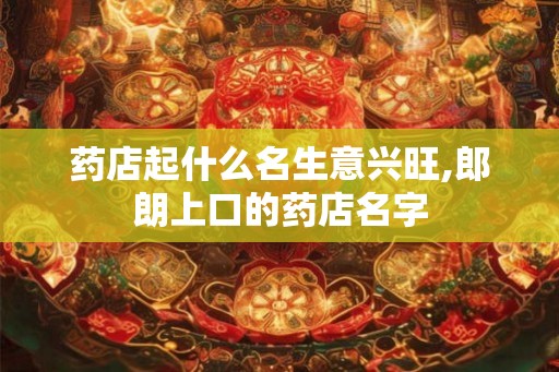 药店起什么名生意兴旺,郎朗上口的药店名字 药店起什么名生意兴旺,郎朗上口的药店名字