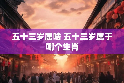 五十三岁属啥 五十三岁属于哪个生肖 五十三岁属啥 五十三岁属于哪个生肖