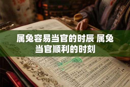 属兔容易当官的时辰 属兔当官顺利的时刻