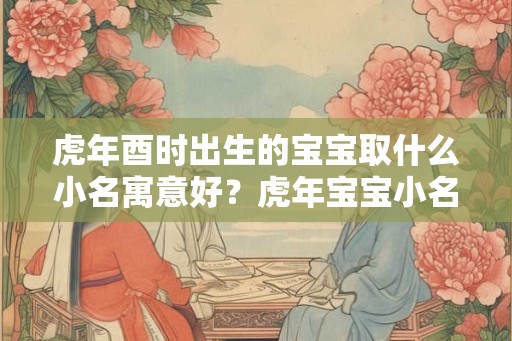 虎年酉时出生的宝宝取什么小名寓意好？虎年宝宝小名精选！