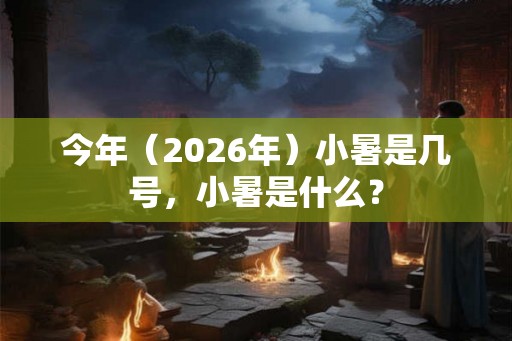 今年（2026年）小暑是几号，小暑是什么？
