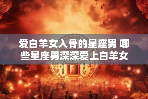 爱白羊女入骨的星座男 哪些星座男深深爱上白羊女
