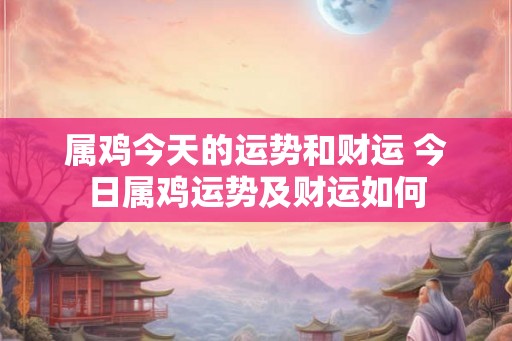 属鸡今天的运势和财运 今日属鸡运势及财运如何 属鸡今天的运势和财运 今日属鸡运势及财运如何
