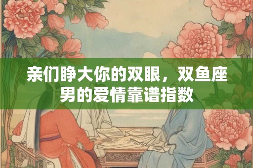 亲们睁大你的双眼，双鱼座男的爱情靠谱指数