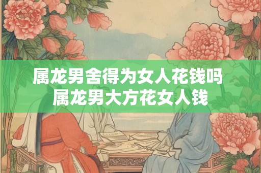 属龙男舍得为女人花钱吗 属龙男大方花女人钱 属龙男舍得为女人花钱吗 属龙男大方花女人钱