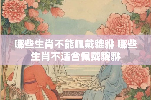 哪些生肖不能佩戴貔貅 哪些生肖不适合佩戴貔貅