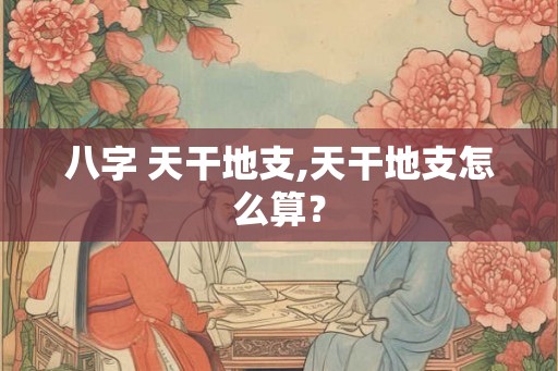 八字 天干地支,天干地支怎么算? 八字 天干地支,天干地支怎么算?