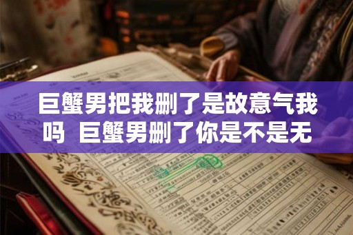 巨蟹男把我删了是故意气我吗  巨蟹男删了你是不是无法挽回了