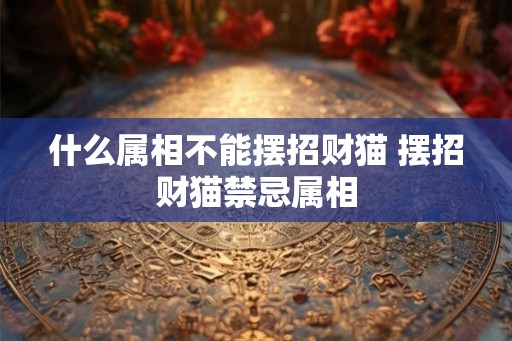 什么属相不能摆招财猫 摆招财猫禁忌属相