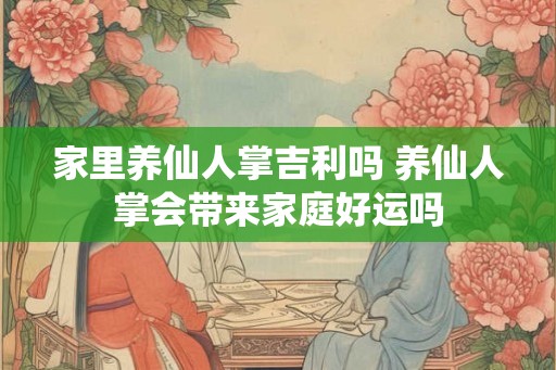 家里养仙人掌吉利吗 养仙人掌会带来家庭好运吗