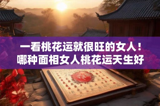 一看桃花运就很旺的女人！哪种面相女人桃花运天生好