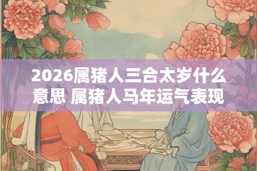 2026属猪人三合太岁什么意思 属猪人马年运气表现怎样