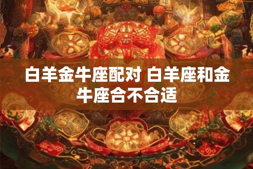 白羊金牛座配对 白羊座和金牛座合不合适