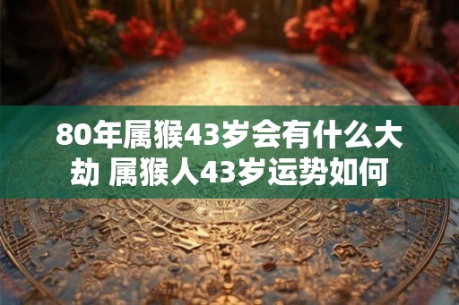80年属猴43岁会有什么大劫 属猴人43岁运势如何 80年属猴43岁会有什么大劫 属猴人43岁运势如何