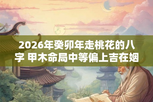 2026年癸卯年走桃花的八字 甲木命局中等偏上吉在姻缘