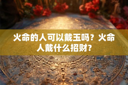 火命的人可以戴玉吗？火命人戴什么招财？