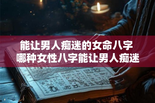能让男人痴迷的女命八字 哪种女性八字能让男人痴迷