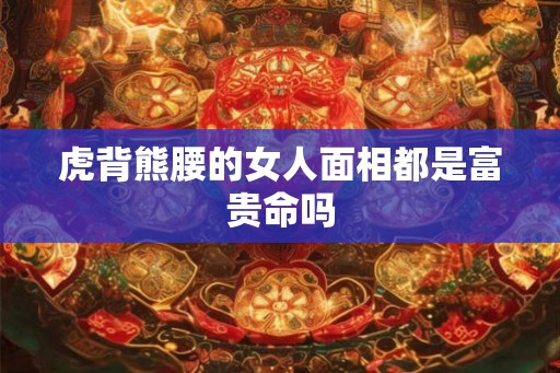 虎背熊腰的女人面相都是富贵命吗 虎背熊腰的女人面相都是富贵命吗