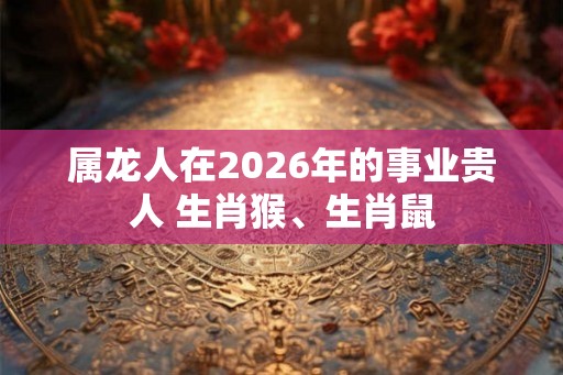 属龙人在2026年的事业贵人 生肖猴、生肖鼠