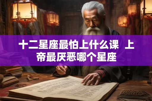十二星座最怕上什么课  上帝最厌恶哪个星座