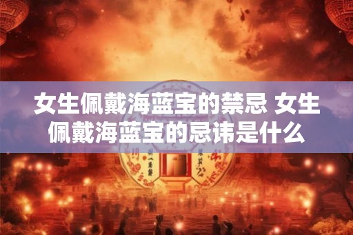女生佩戴海蓝宝的禁忌 女生佩戴海蓝宝的忌讳是什么