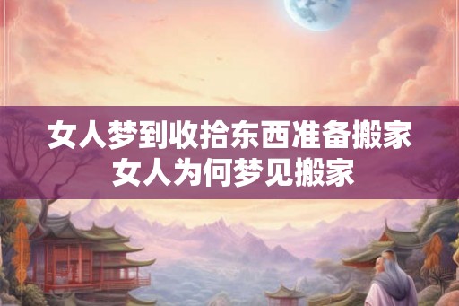 女人梦到收拾东西准备搬家 女人为何梦见搬家
