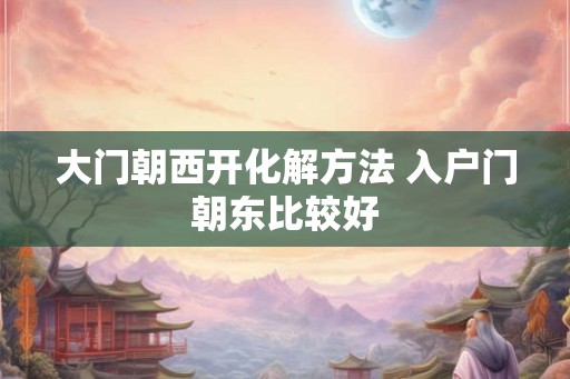 大门朝西开化解方法 入户门朝东比较好