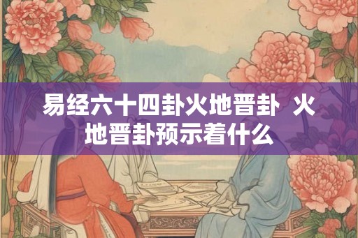 易经六十四卦火地晋卦 火地晋卦预示着什么 易经六十四卦火地晋卦 火地晋卦预示着什么