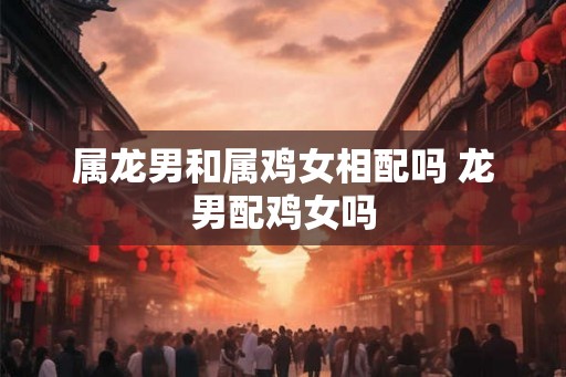 属龙男和属鸡女相配吗 龙男配鸡女吗