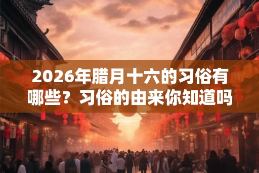2026年腊月十六的习俗有哪些？习俗的由来你知道吗？