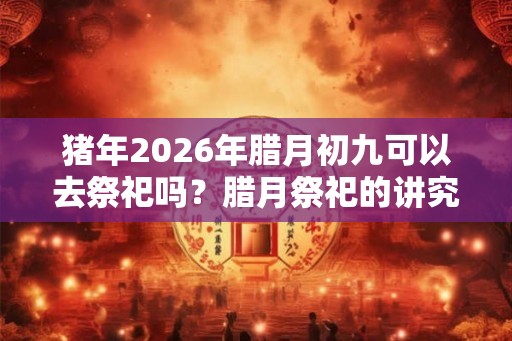 猪年2026年腊月初九可以去祭祀吗？腊月祭祀的讲究和禁忌