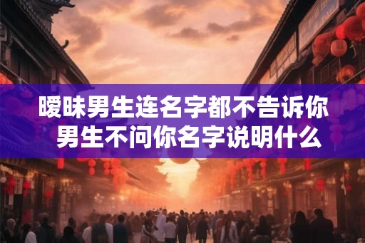 暧昧男生连名字都不告诉你  男生不问你名字说明什么