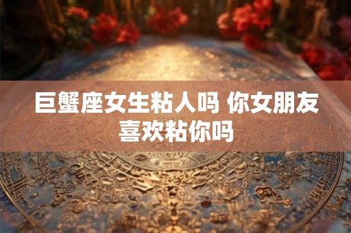 巨蟹座女生粘人吗 你女朋友喜欢粘你吗