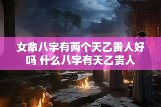 女命八字有两个天乙贵人好吗 什么八字有天乙贵人