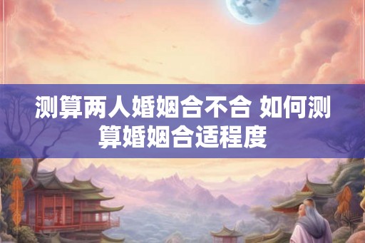 测算两人婚姻合不合 如何测算婚姻合适程度 测算两人婚姻合不合 如何测算婚姻合适程度