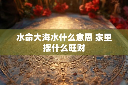 水命大海水什么意思 家里摆什么旺财