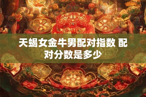 天蝎女金牛男配对指数 配对分数是多少 天蝎女金牛男配对指数 配对分数是多少