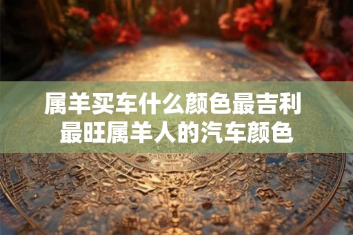 属羊买车什么颜色最吉利 最旺属羊人的汽车颜色 属羊买车什么颜色最吉利 最旺属羊人的汽车颜色