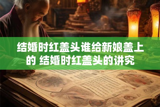 结婚时红盖头谁给新娘盖上的 结婚时红盖头的讲究