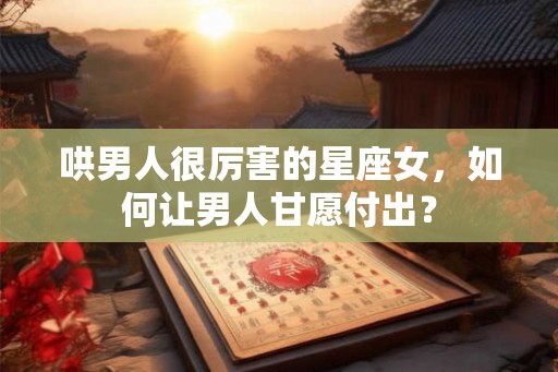 哄男人很厉害的星座女，如何让男人甘愿付出？