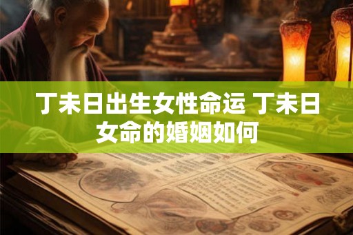 丁未日出生女性命运 丁未日女命的婚姻如何 丁未日出生女性命运 丁未日女命的婚姻如何