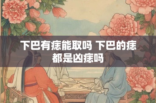 下巴有痣能取吗 下巴的痣都是凶痣吗