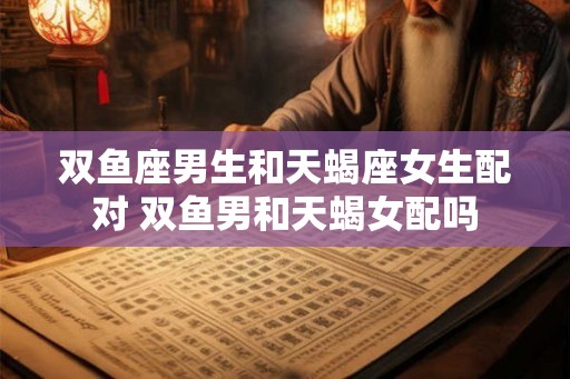 双鱼座男生和天蝎座女生配对 双鱼男和天蝎女配吗