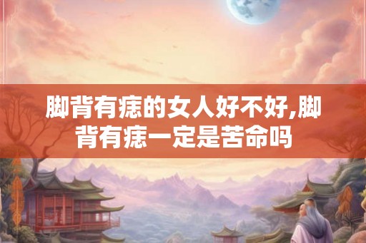 脚背有痣的女人好不好,脚背有痣一定是苦命吗