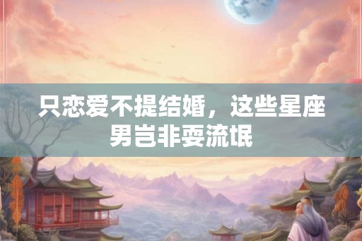 只恋爱不提结婚，这些星座男岂非耍流氓