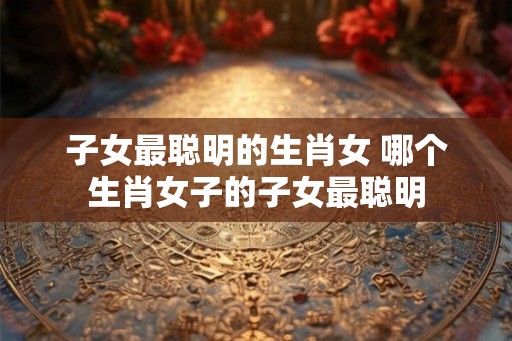 子女最聪明的生肖女 哪个生肖女子的子女最聪明 子女最聪明的生肖女 哪个生肖女子的子女最聪明