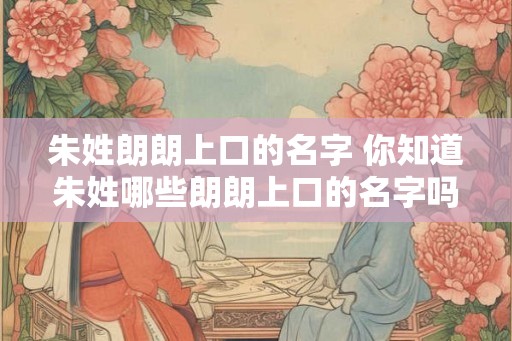 朱姓朗朗上口的名字 你知道朱姓哪些朗朗上口的名字吗 朱姓朗朗上口的名字 你知道朱姓哪些朗朗上口的名字吗