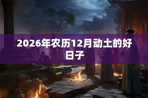 2026年农历12月动土的好日子 2026年农历12月动土的好日子