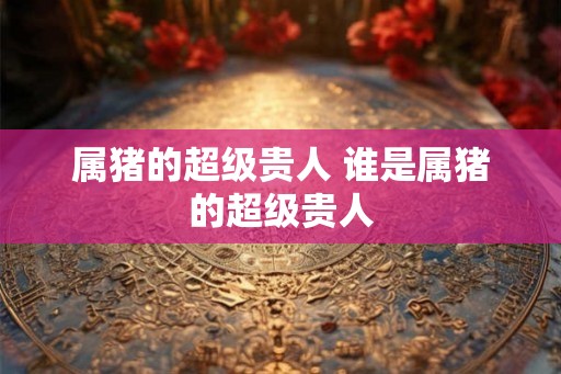 属猪的超级贵人 谁是属猪的超级贵人