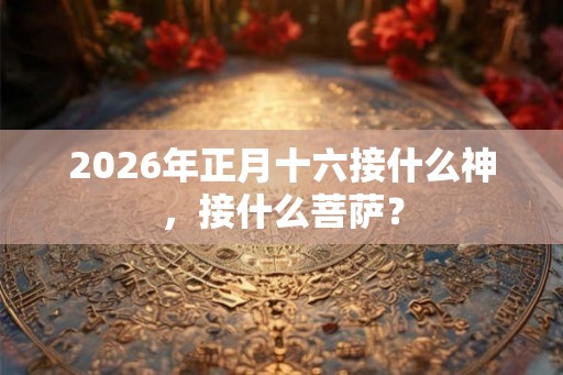 2026年正月十六接什么神，接什么菩萨？